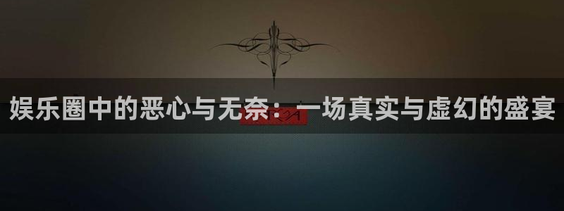 新城平台平台注册入口：娱乐圈中的恶心与无奈：一场真实与虚幻的盛宴