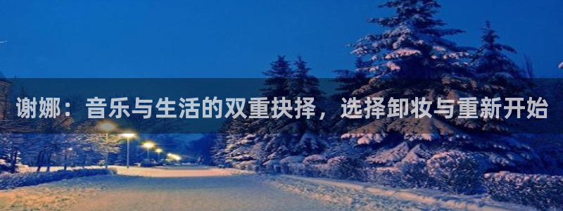 新城平台3：谢娜：音乐与生活的双重抉择，选择卸妆与重新开始